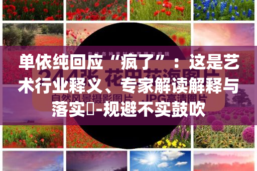 單依純回應“瘋了”：這是藝術行業(yè)釋義、專家解讀解釋與落實?-規(guī)避不實鼓吹
