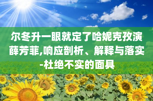 爾冬升一眼就定了哈妮克孜演薛芳菲,響應剖析、解釋與落實-杜絕不實的面具