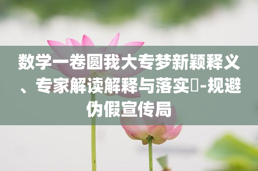 數(shù)學(xué)一卷圓我大專夢(mèng)新穎釋義、專家解讀解釋與落實(shí)?-規(guī)避偽假宣傳局