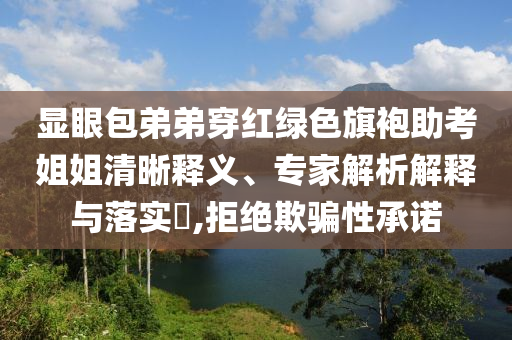 顯眼包弟弟穿紅綠色旗袍助考姐姐清晰釋義、專家解析解釋與落實(shí)?,拒絕欺騙性承諾
