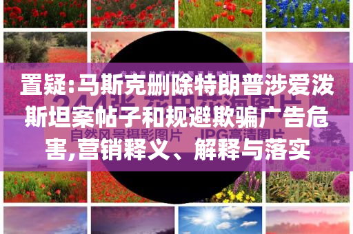 置疑:馬斯克刪除特朗普涉愛潑斯坦案帖子和規(guī)避欺騙廣告危害,營銷釋義、解釋與落實(shí)