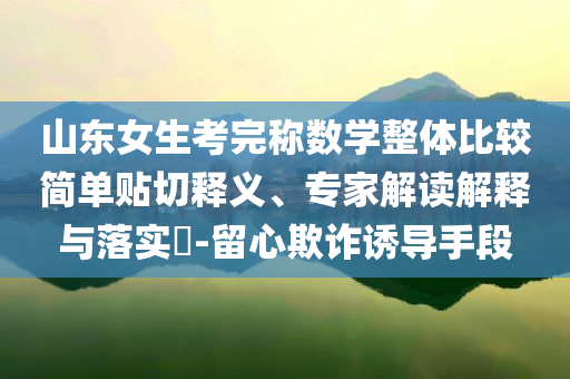 山東女生考完稱數(shù)學(xué)整體比較簡單貼切釋義、專家解讀解釋與落實(shí)?-留心欺詐誘導(dǎo)手段