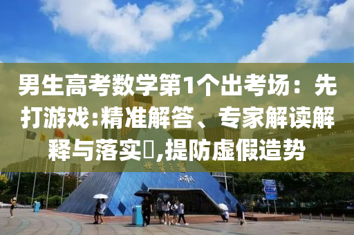 男生高考數(shù)學(xué)第1個(gè)出考場：先打游戲:精準(zhǔn)解答、專家解讀解釋與落實(shí)?,提防虛假造勢