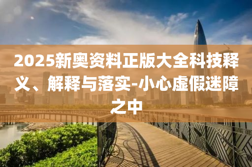 2025新奧資料正版大全科技釋義、解釋與落實-小心虛假迷障之中
