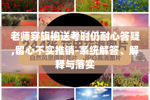 老師穿旗袍送考時仍耐心答疑,留心不實推銷-系統(tǒng)解答、解釋與落實