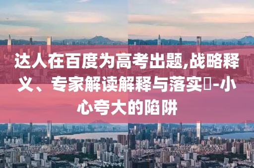達(dá)人在百度為高考出題,戰(zhàn)略釋義、專家解讀解釋與落實(shí)?-小心夸大的陷阱