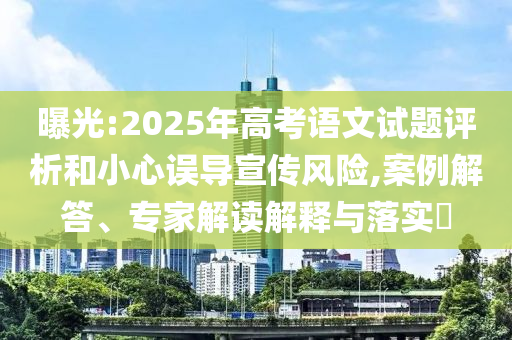 曝光:2025年高考語(yǔ)文試題評(píng)析和小心誤導(dǎo)宣傳風(fēng)險(xiǎn),案例解答、專家解讀解釋與落實(shí)?