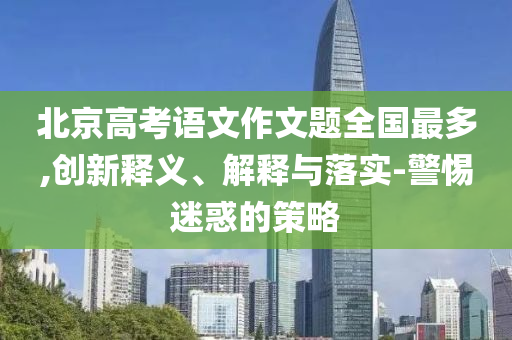 北京高考語(yǔ)文作文題全國(guó)最多,創(chuàng)新釋義、解釋與落實(shí)-警惕迷惑的策略