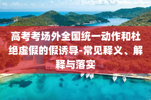 高考考場(chǎng)外全國(guó)統(tǒng)一動(dòng)作和杜絕虛假的假誘導(dǎo)-常見(jiàn)釋義、解釋與落實(shí)