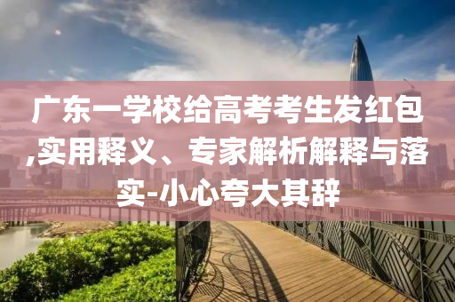 廣東一學(xué)校給高考考生發(fā)紅包,實(shí)用釋義、專家解析解釋與落實(shí)-小心夸大其辭