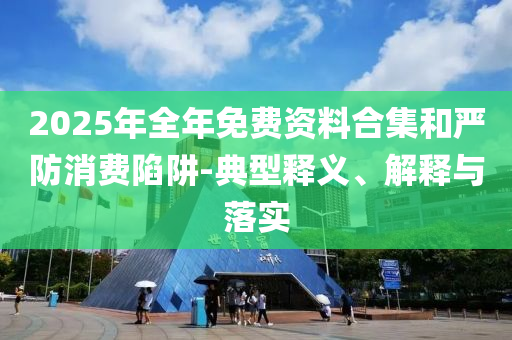 2025年全年免費資料合集和嚴防消費陷阱-典型釋義、解釋與落實