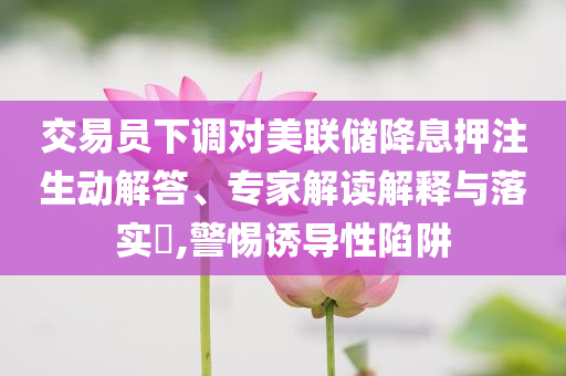 交易員下調(diào)對美聯(lián)儲降息押注生動解答、專家解讀解釋與落實?,警惕誘導(dǎo)性陷阱