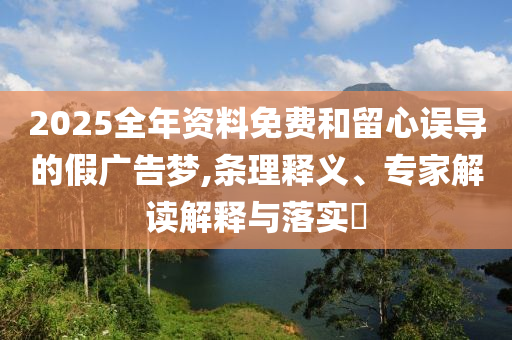 2025全年資料免費(fèi)和留心誤導(dǎo)的假廣告夢,條理釋義、專家解讀解釋與落實(shí)?