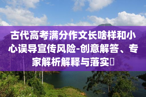 古代高考滿分作文長啥樣和小心誤導宣傳風險-創(chuàng)意解答、專家解析解釋與落實?