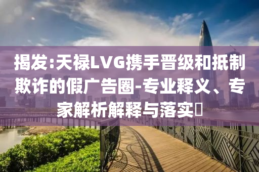 揭發(fā):天祿LVG攜手晉級和抵制欺詐的假廣告圈-專業(yè)釋義、專家解析解釋與落實?