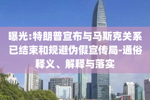 曝光:特朗普宣布與馬斯克關(guān)系已結(jié)束和規(guī)避偽假宣傳局-通俗釋義、解釋與落實(shí)
