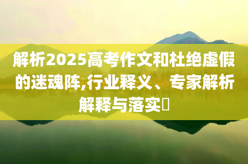 解析2025高考作文和杜絕虛假的迷魂陣,行業(yè)釋義、專家解析解釋與落實?
