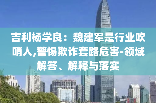 吉利楊學(xué)良：魏建軍是行業(yè)吹哨人,警惕欺詐套路危害-領(lǐng)域解答、解釋與落實(shí)