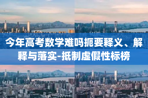 今年高考數(shù)學(xué)難嗎扼要釋義、解釋與落實(shí)-抵制虛假性標(biāo)榜