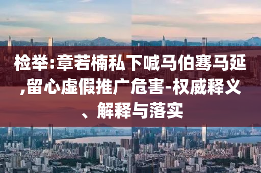 檢舉:章若楠私下喊馬伯騫馬延,留心虛假推廣危害-權(quán)威釋義、解釋與落實(shí)