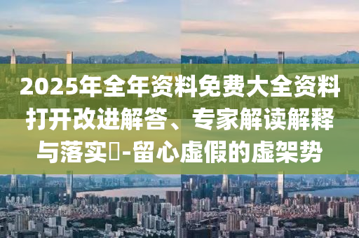 2025年全年資料免費大全資料打開改進解答、專家解讀解釋與落實?-留心虛假的虛架勢