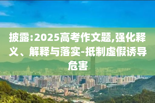 披露:2025高考作文題,強(qiáng)化釋義、解釋與落實(shí)-抵制虛假誘導(dǎo)危害