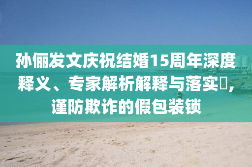 孫儷發(fā)文慶祝結(jié)婚15周年深度釋義、專家解析解釋與落實(shí)?,謹(jǐn)防欺詐的假包裝鎖