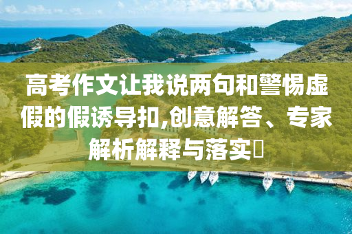 高考作文讓我說(shuō)兩句和警惕虛假的假誘導(dǎo)扣,創(chuàng)意解答、專家解析解釋與落實(shí)?