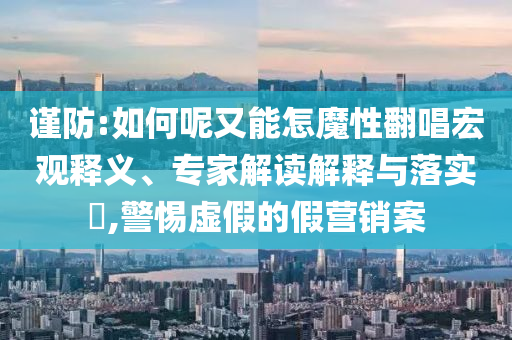 謹(jǐn)防:如何呢又能怎魔性翻唱宏觀釋義、專家解讀解釋與落實(shí)?,警惕虛假的假營(yíng)銷案