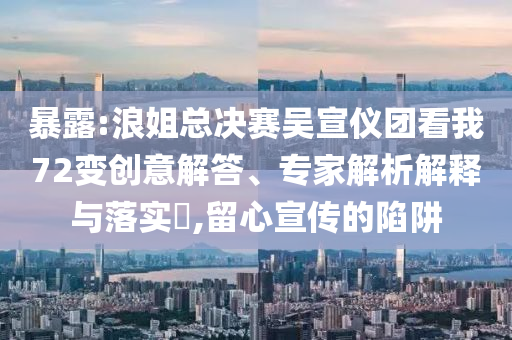 暴露:浪姐總決賽吳宣儀團(tuán)看我72變創(chuàng)意解答、專家解析解釋與落實(shí)?,留心宣傳的陷阱