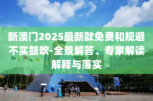 新澳門2025最新款免費(fèi)和規(guī)避不實(shí)鼓吹-全景解答、專家解讀解釋與落實(shí)