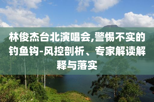 林俊杰臺(tái)北演唱會(huì),警惕不實(shí)的釣魚(yú)鉤-風(fēng)控剖析、專(zhuān)家解讀解釋與落實(shí)