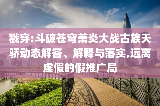 戳穿:斗破蒼穹蕭炎大戰(zhàn)古族天驕動態(tài)解答、解釋與落實,遠(yuǎn)離虛假的假推廣局