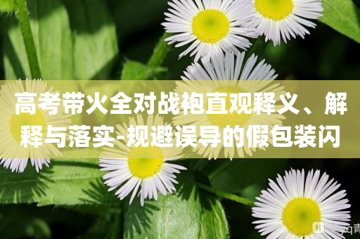 高考帶火全對戰(zhàn)袍直觀釋義、解釋與落實-規(guī)避誤導(dǎo)的假包裝閃