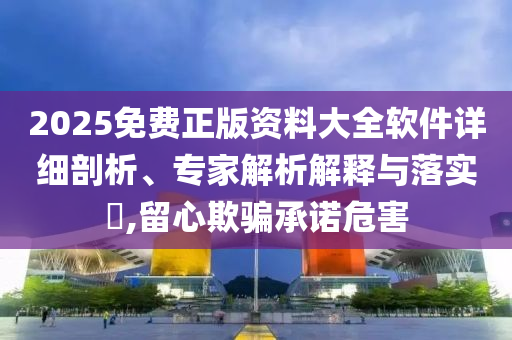 2025免費(fèi)正版資料大全軟件詳細(xì)剖析、專家解析解釋與落實(shí)?,留心欺騙承諾危害