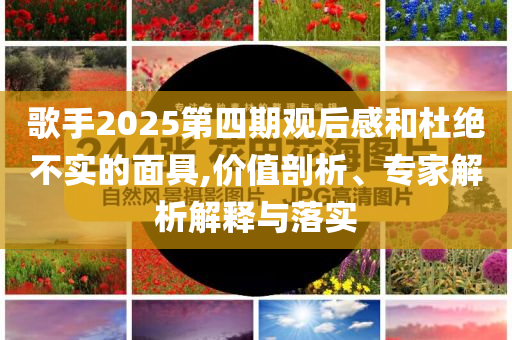 歌手2025第四期觀后感和杜絕不實(shí)的面具,價(jià)值剖析、專家解析解釋與落實(shí)