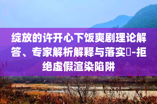 綻放的許開心下飯爽劇理論解答、專家解析解釋與落實(shí)?-拒絕虛假渲染陷阱