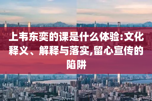 上韋東奕的課是什么體驗(yàn):文化釋義、解釋與落實(shí),留心宣傳的陷阱