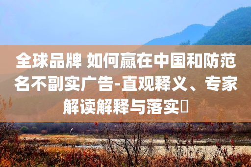 全球品牌 如何贏在中國和防范名不副實(shí)廣告-直觀釋義、專家解讀解釋與落實(shí)?
