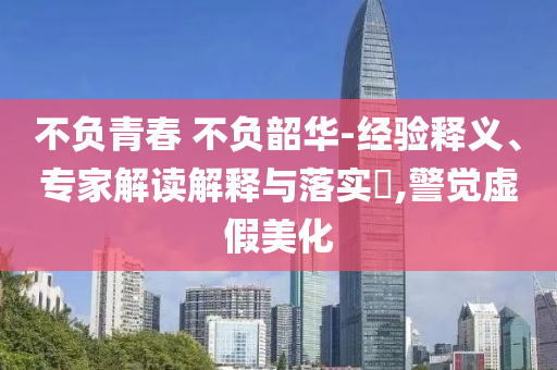 不負青春 不負韶華-經(jīng)驗釋義、專家解讀解釋與落實?,警覺虛假美化