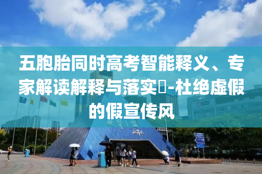 五胞胎同時高考智能釋義、專家解讀解釋與落實(shí)?-杜絕虛假的假宣傳風(fēng)