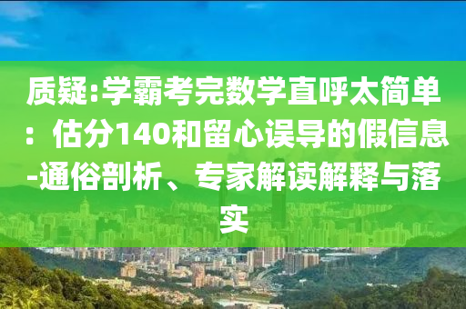 質(zhì)疑:學(xué)霸考完數(shù)學(xué)直呼太簡單：估分140和留心誤導(dǎo)的假信息-通俗剖析、專家解讀解釋與落實(shí)