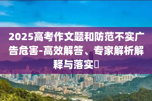 2025高考作文題和防范不實(shí)廣告危害-高效解答、專家解析解釋與落實(shí)?
