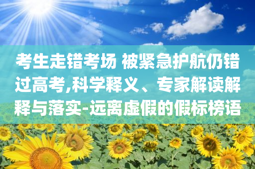 考生走錯(cuò)考場 被緊急護(hù)航仍錯(cuò)過高考,科學(xué)釋義、專家解讀解釋與落實(shí)-遠(yuǎn)離虛假的假標(biāo)榜語