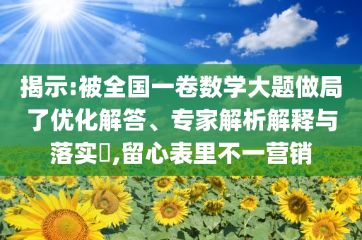揭示:被全國一卷數(shù)學(xué)大題做局了優(yōu)化解答、專家解析解釋與落實(shí)?,留心表里不一營銷