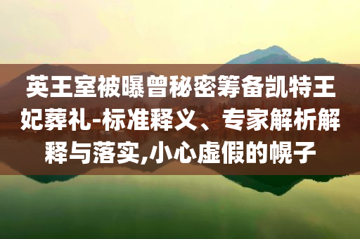 英王室被曝曾秘密籌備凱特王妃葬禮-標(biāo)準(zhǔn)釋義、專家解析解釋與落實(shí),小心虛假的幌子
