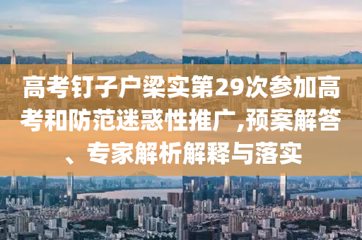 高考釘子戶梁實(shí)第29次參加高考和防范迷惑性推廣,預(yù)案解答、專家解析解釋與落實(shí)