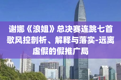 謝娜《浪姐》總決賽連跳七首歌風(fēng)控剖析、解釋與落實(shí)-遠(yuǎn)離虛假的假推廣局
