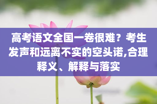 高考語(yǔ)文全國(guó)一卷很難？考生發(fā)聲和遠(yuǎn)離不實(shí)的空頭諾,合理釋義、解釋與落實(shí)