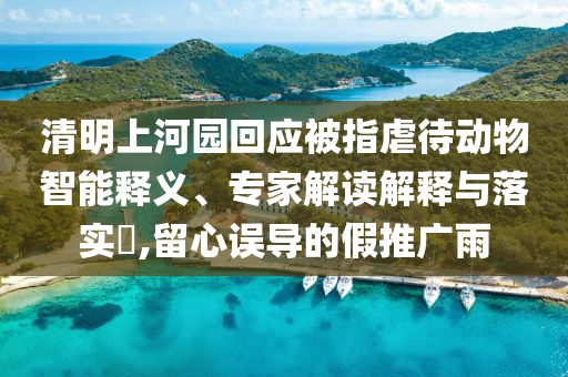 清明上河園回應(yīng)被指虐待動物智能釋義、專家解讀解釋與落實(shí)?,留心誤導(dǎo)的假推廣雨